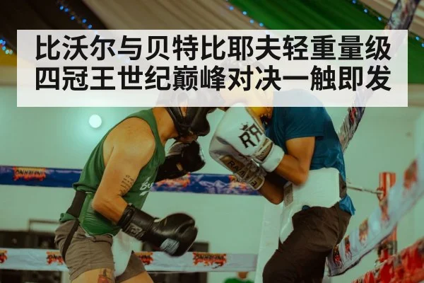 比沃尔与贝特比耶夫轻重量级四冠王世纪巅峰对决一触即发