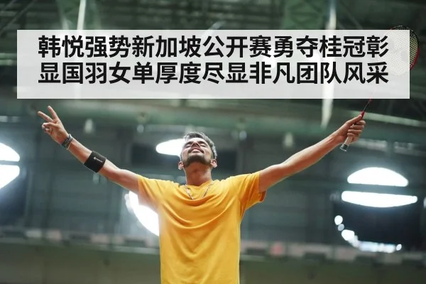 韩悦强势新加坡公开赛勇夺桂冠彰显国羽女单厚度尽显非凡团队风采